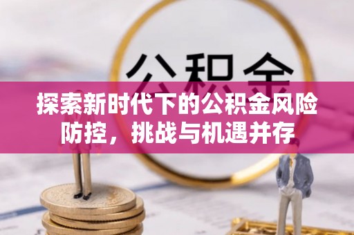 南市探索新时代下的公积金风险防控，挑战与机遇并存